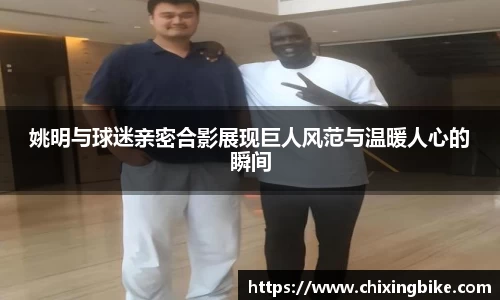姚明与球迷亲密合影展现巨人风范与温暖人心的瞬间