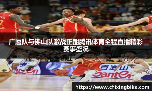 广厦队与佛山队激战正酣腾讯体育全程直播精彩赛事盛况